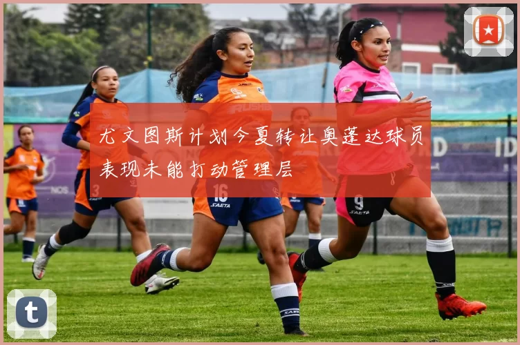 尤文图斯计划今夏转让奥蓬达球员表现未能打动管理层