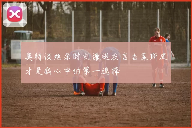 奥特谈绝杀时刻谦逊发言吉莱斯皮才是我心中的第一选择