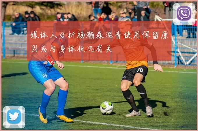 媒体人分析杨瀚森混音使用保留原因或与身体状况有关