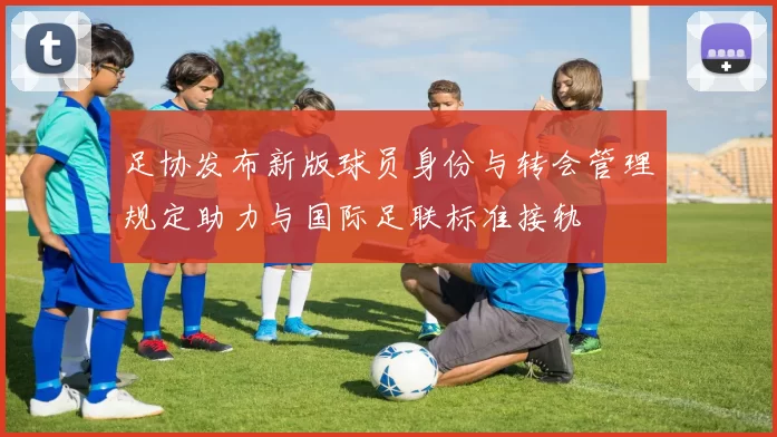 足协发布新版球员身份与转会管理规定助力与国际足联标准接轨