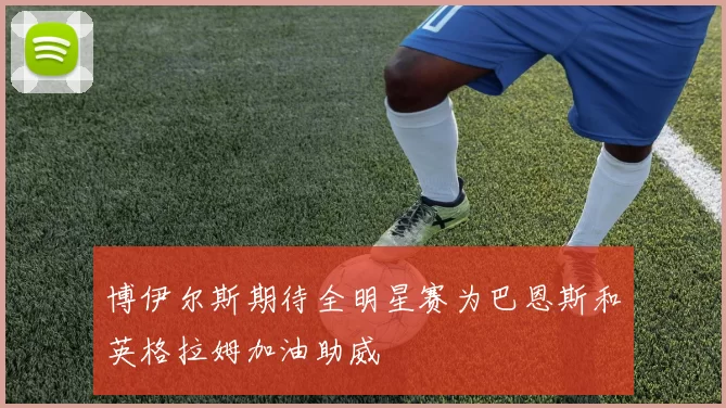 博伊尔斯期待全明星赛为巴恩斯和英格拉姆加油助威