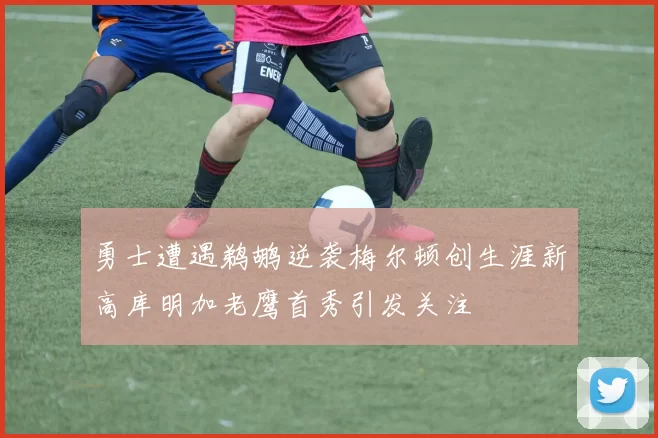 勇士遭遇鹈鹕逆袭梅尔顿创生涯新高库明加老鹰首秀引发关注