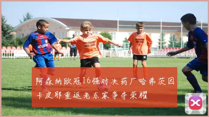 阿森纳欧冠16强对决药厂哈弗茨因卡皮耶重返老东家争夺荣耀