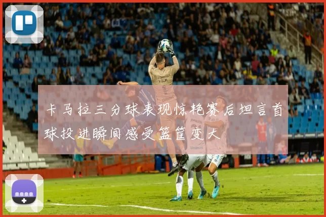 卡马拉三分球表现惊艳赛后坦言首球投进瞬间感受篮筐变大