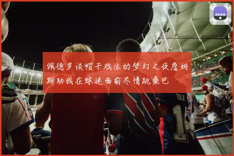 佩德罗谈帽子戏法的梦幻之夜詹姆斯助我在球迷面前尽情跳桑巴