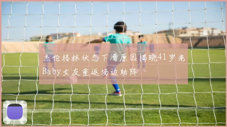 杰伦格林状态下滑原因揭晓41岁老Baby女友重返场边助阵