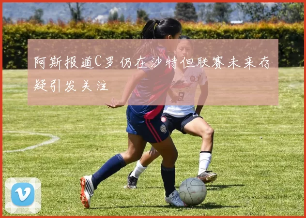 阿斯报道C罗仍在沙特但联赛未来存疑引发关注