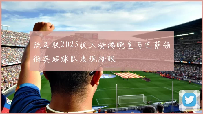 欧足联2025收入榜揭晓皇马巴萨领衔英超球队表现抢眼