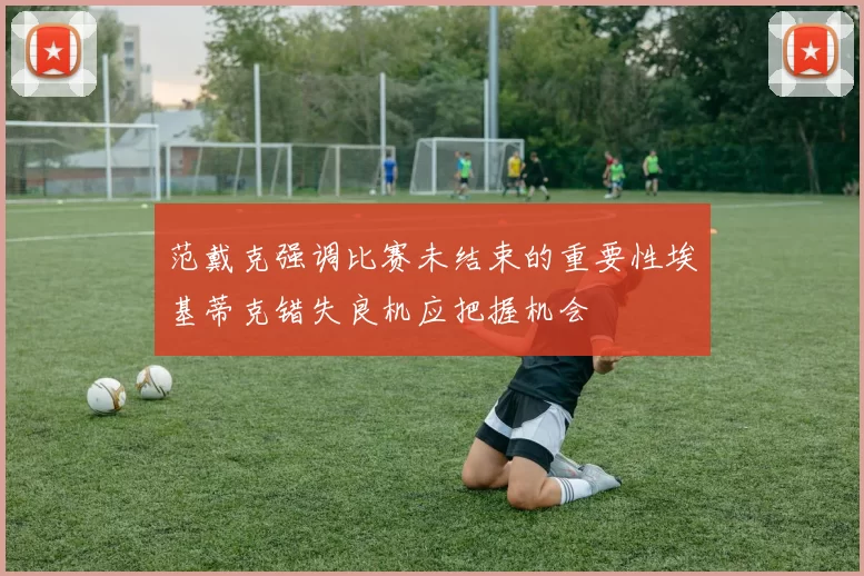 范戴克强调比赛未结束的重要性埃基蒂克错失良机应把握机会
