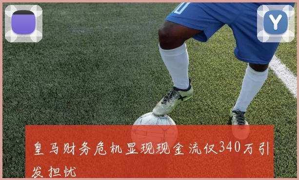 皇马财务危机显现现金流仅340万引发担忧