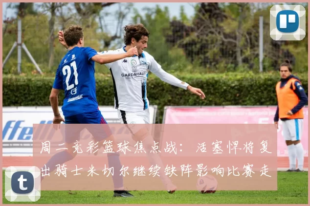 周二竞彩篮球焦点战：活塞悍将复出骑士米切尔继续缺阵影响比赛走势