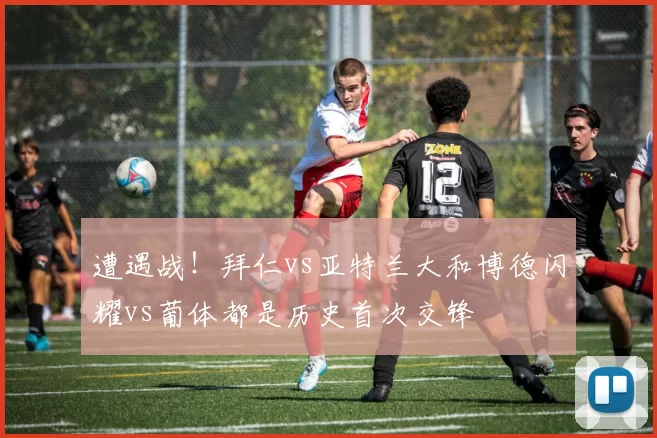 遭遇战！拜仁vs亚特兰大和博德闪耀vs葡体都是历史首次交锋