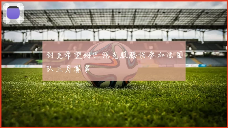 耐克希望姆巴佩克服膝伤参加法国队三月赛事