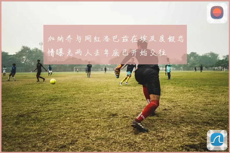 加纳乔与网红洛巴兹在埃及度假恋情曝光两人去年底已开始交往