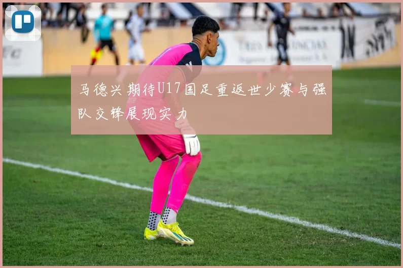 马德兴期待U17国足重返世少赛与强队交锋展现实力