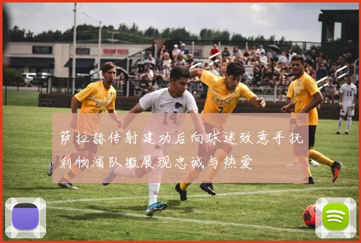 萨拉赫传射建功后向球迷致意手抚利物浦队徽展现忠诚与热爱