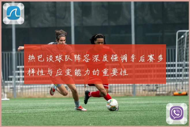 热巴谈球队阵容深度强调季后赛多样性与应变能力的重要性