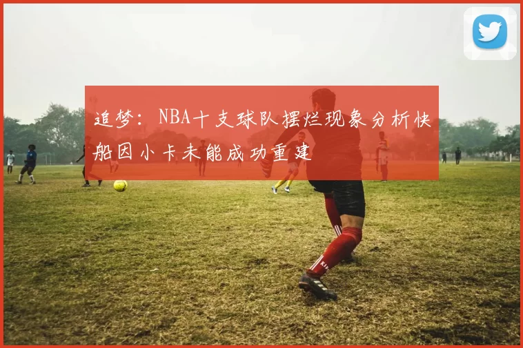 追梦：NBA十支球队摆烂现象分析快船因小卡未能成功重建