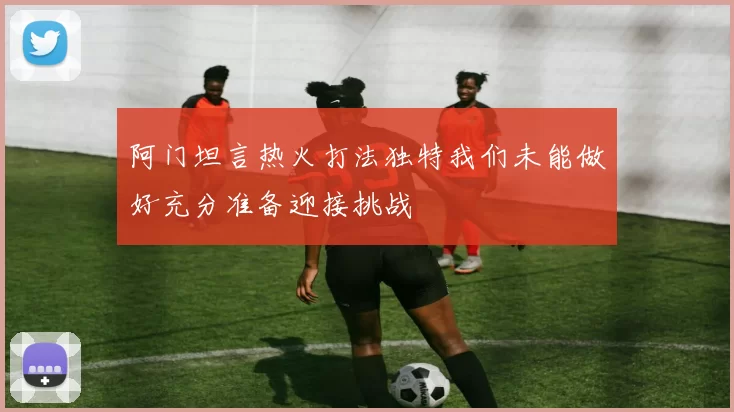 阿门坦言热火打法独特我们未能做好充分准备迎接挑战