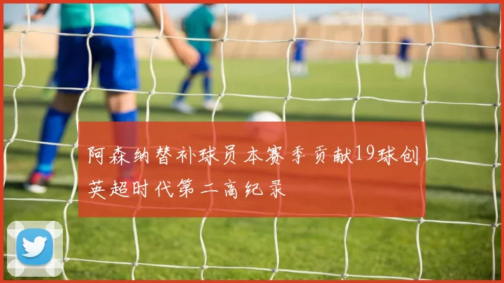 阿森纳替补球员本赛季贡献19球创英超时代第二高纪录