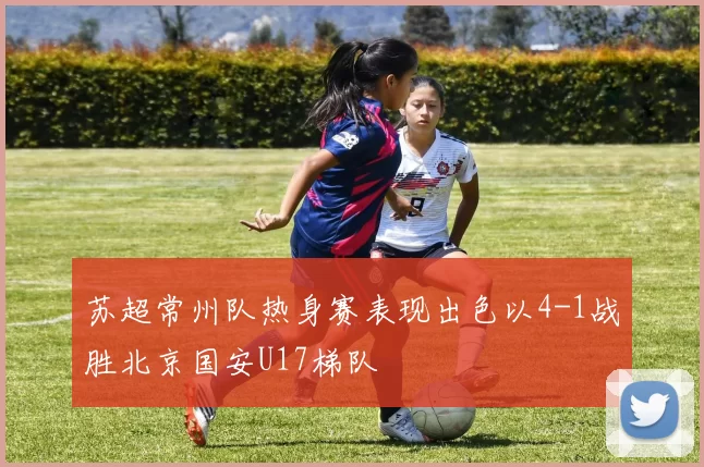 苏超常州队热身赛表现出色以4-1战胜北京国安U17梯队