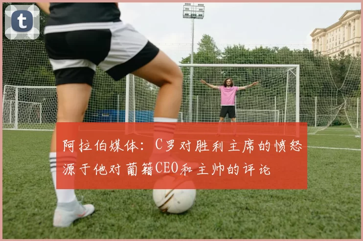 阿拉伯媒体：C罗对胜利主席的愤怒源于他对葡籍CEO和主帅的评论