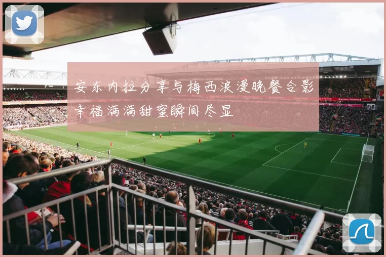 安东内拉分享与梅西浪漫晚餐合影幸福满满甜蜜瞬间尽显