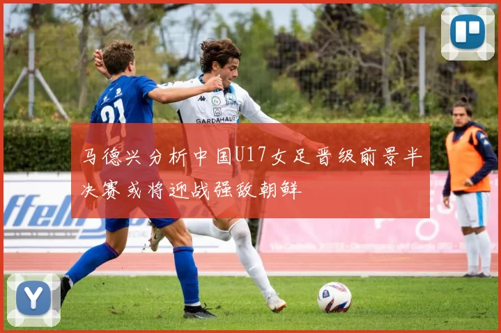 马德兴分析中国U17女足晋级前景半决赛或将迎战强敌朝鲜