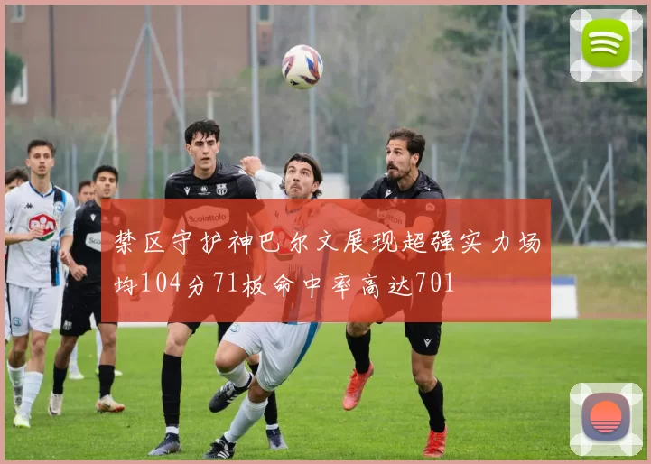 禁区守护神巴尔文展现超强实力场均104分71板命中率高达701