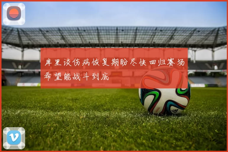 库里谈伤病恢复期盼尽快回归赛场希望能战斗到底