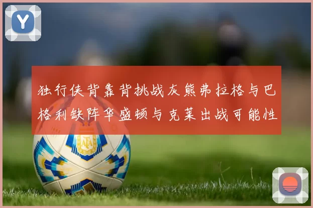 独行侠背靠背挑战灰熊弗拉格与巴格利缺阵华盛顿与克莱出战可能性微小
