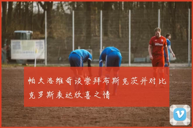 帕夫洛维奇谈崇拜布斯克茨并对比克罗斯表达欣喜之情
