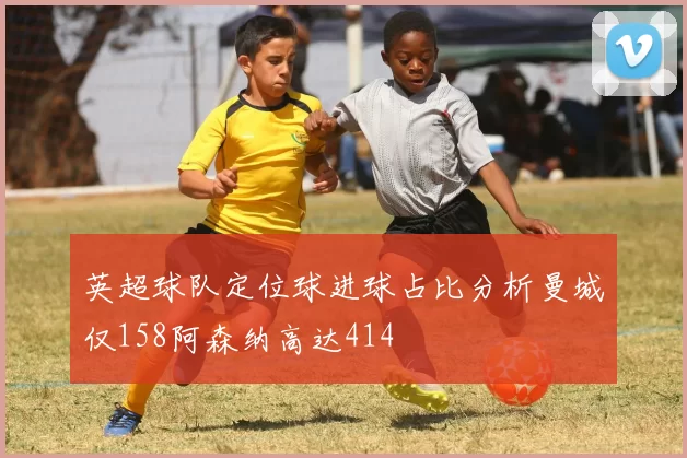 英超球队定位球进球占比分析曼城仅158阿森纳高达414